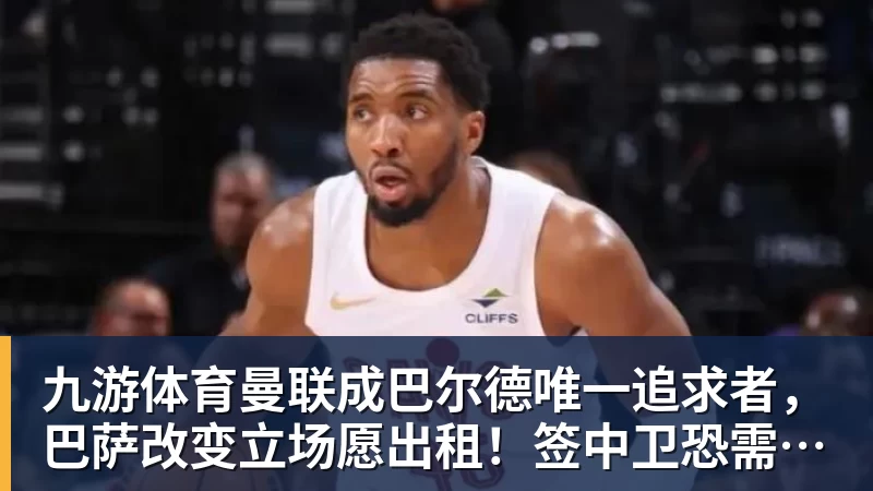 九游体育曼联成巴尔德唯一追求者，巴萨改变立场愿出租！签中卫恐需花高价